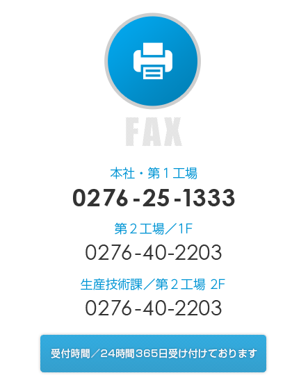 〈FAX〉
                本社・第1工場：0276-25-1333、
                第2工場／1F：0276-40-2203、
                生産技術課／第2工場 2F：0276-40-2203、
                受付時間／24時間365日受け付けております。